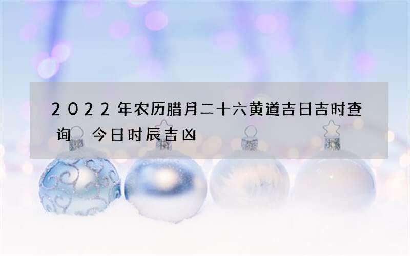 2022年农历腊月二十六黄道吉日吉时查询 今日时辰吉凶